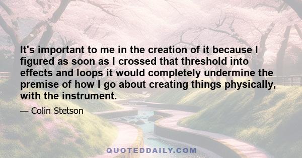 It's important to me in the creation of it because I figured as soon as I crossed that threshold into effects and loops it would completely undermine the premise of how I go about creating things physically, with the