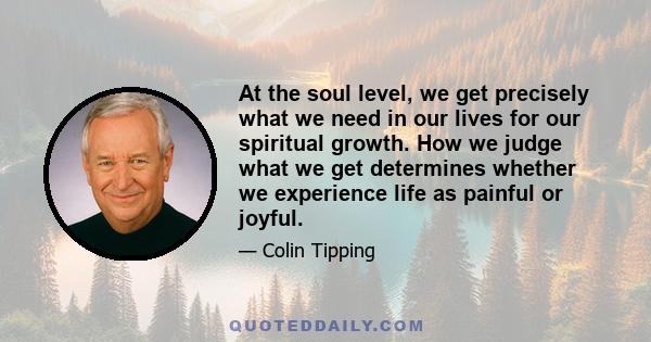 At the soul level, we get precisely what we need in our lives for our spiritual growth. How we judge what we get determines whether we experience life as painful or joyful.