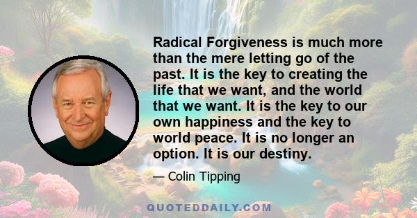 Radical Forgiveness is much more than the mere letting go of the past. It is the key to creating the life that we want, and the world that we want. It is the key to our own happiness and the key to world peace. It is no 