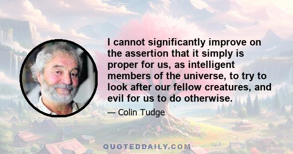 I cannot significantly improve on the assertion that it simply is proper for us, as intelligent members of the universe, to try to look after our fellow creatures, and evil for us to do otherwise.