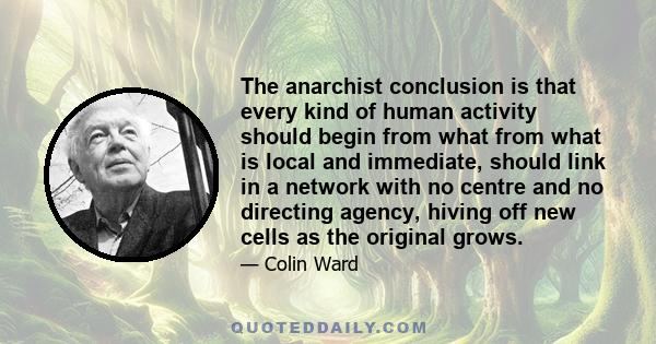 The anarchist conclusion is that every kind of human activity should begin from what from what is local and immediate, should link in a network with no centre and no directing agency, hiving off new cells as the