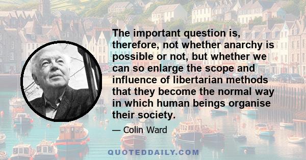 The important question is, therefore, not whether anarchy is possible or not, but whether we can so enlarge the scope and influence of libertarian methods that they become the normal way in which human beings organise