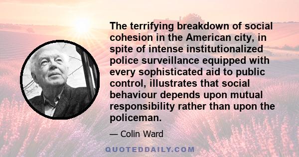 The terrifying breakdown of social cohesion in the American city, in spite of intense institutionalized police surveillance equipped with every sophisticated aid to public control, illustrates that social behaviour