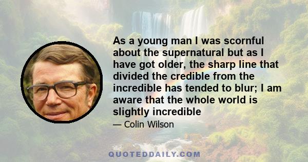 As a young man I was scornful about the supernatural but as I have got older, the sharp line that divided the credible from the incredible has tended to blur; I am aware that the whole world is slightly incredible