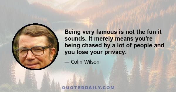 Being very famous is not the fun it sounds. It merely means you're being chased by a lot of people and you lose your privacy.