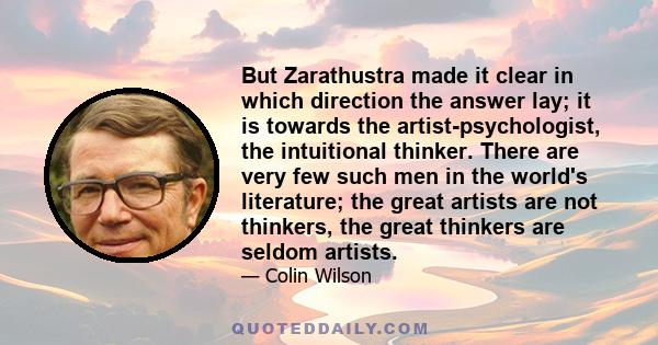 But Zarathustra made it clear in which direction the answer lay; it is towards the artist-psychologist, the intuitional thinker. There are very few such men in the world's literature; the great artists are not thinkers, 