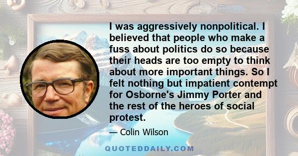 I was aggressively nonpolitical. I believed that people who make a fuss about politics do so because their heads are too empty to think about more important things. So I felt nothing but impatient contempt for Osborne's 