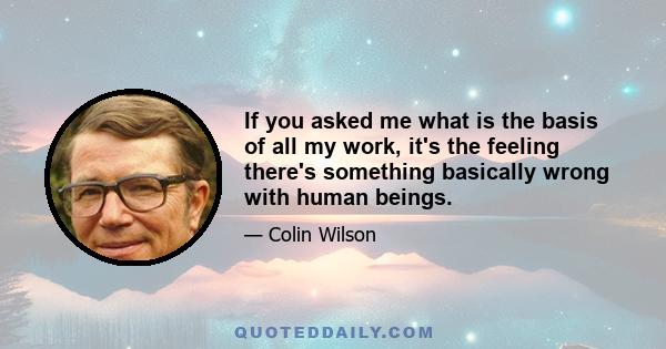 If you asked me what is the basis of all my work, it's the feeling there's something basically wrong with human beings.