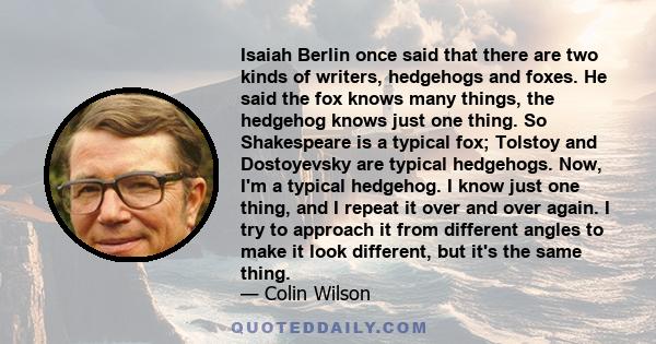 Isaiah Berlin once said that there are two kinds of writers, hedgehogs and foxes. He said the fox knows many things, the hedgehog knows just one thing. So Shakespeare is a typical fox; Tolstoy and Dostoyevsky are