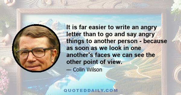 It is far easier to write an angry letter than to go and say angry things to another person - because as soon as we look in one another's faces we can see the other point of view.