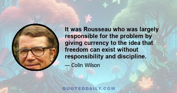 It was Rousseau who was largely responsible for the problem by giving currency to the idea that freedom can exist without responsibility and discipline.