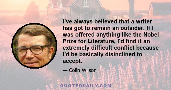 I've always believed that a writer has got to remain an outsider. If I was offered anything like the Nobel Prize for Literature, I'd find it an extremely difficult conflict because I'd be basically disinclined to accept.