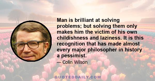 Man is brilliant at solving problems; but solving them only makes him the victim of his own childishness and laziness. It is this recognition that has made almost every major philosopher in history a pessimist.