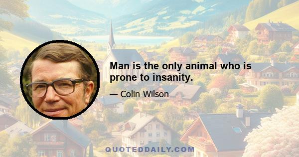 Man is the only animal who is prone to insanity.