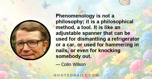 Phenomenology is not a philosophy; it is a philosophical method, a tool. It is like an adjustable spanner that can be used for dismantling a refrigerator or a car, or used for hammering in nails, or even for knocking