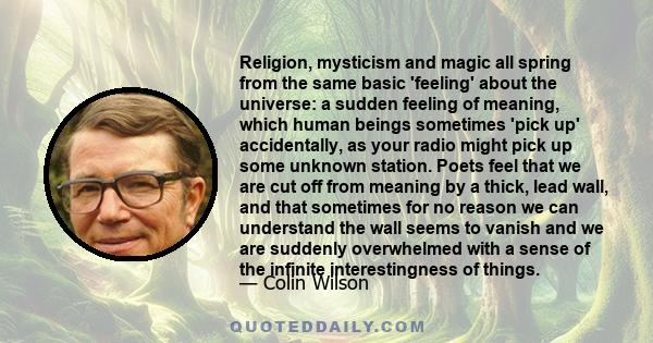 Religion, mysticism and magic all spring from the same basic 'feeling' about the universe: a sudden feeling of meaning, which human beings sometimes 'pick up' accidentally, as your radio might pick up some unknown