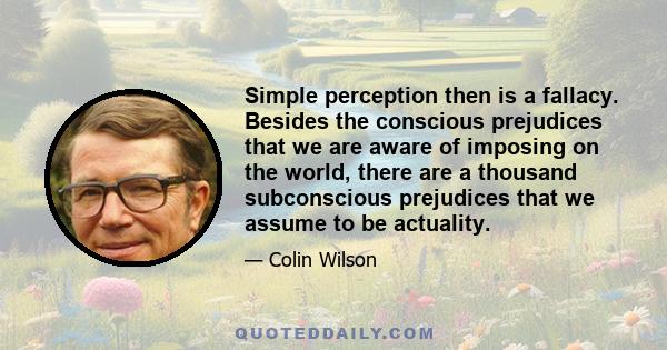 Simple perception then is a fallacy. Besides the conscious prejudices that we are aware of imposing on the world, there are a thousand subconscious prejudices that we assume to be actuality.