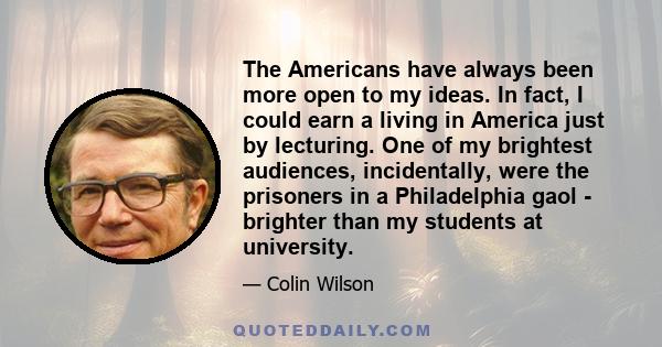 The Americans have always been more open to my ideas. In fact, I could earn a living in America just by lecturing. One of my brightest audiences, incidentally, were the prisoners in a Philadelphia gaol - brighter than