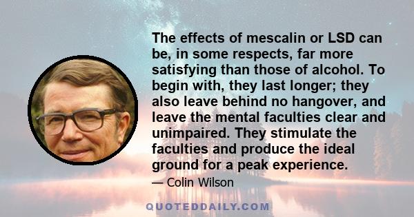 The effects of mescalin or LSD can be, in some respects, far more satisfying than those of alcohol. To begin with, they last longer; they also leave behind no hangover, and leave the mental faculties clear and