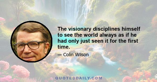 The visionary disciplines himself to see the world always as if he had only just seen it for the first time.