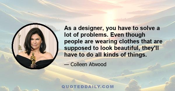 As a designer, you have to solve a lot of problems. Even though people are wearing clothes that are supposed to look beautiful, they'll have to do all kinds of things.