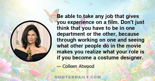 Be able to take any job that gives you experience on a film. Don't just think that you have to be in one department or the other, because through working on one and seeing what other people do in the movie makes you