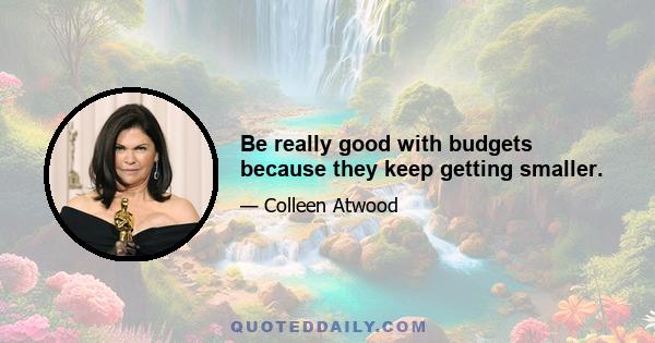 Be really good with budgets because they keep getting smaller.