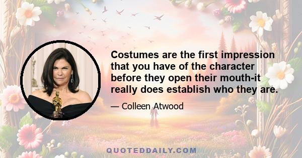 Costumes are the first impression that you have of the character before they open their mouth-it really does establish who they are.