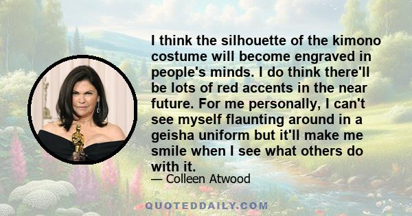 I think the silhouette of the kimono costume will become engraved in people's minds. I do think there'll be lots of red accents in the near future. For me personally, I can't see myself flaunting around in a geisha
