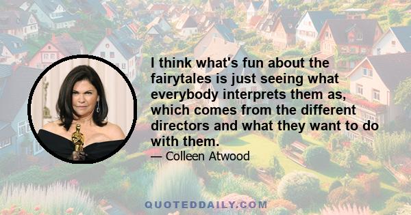 I think what's fun about the fairytales is just seeing what everybody interprets them as, which comes from the different directors and what they want to do with them.