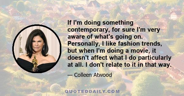 If I'm doing something contemporary, for sure I'm very aware of what's going on. Personally, I like fashion trends, but when I'm doing a movie, it doesn't affect what I do particularly at all. I don't relate to it in