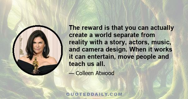 The reward is that you can actually create a world separate from reality with a story, actors, music, and camera design. When it works it can entertain, move people and teach us all.