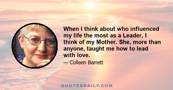 When I think about who influenced my life the most as a Leader, I think of my Mother. She, more than anyone, taught me how to lead with love.