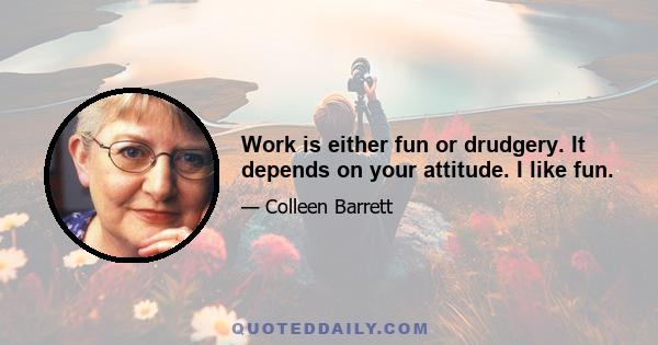 Work is either fun or drudgery. It depends on your attitude. I like fun.