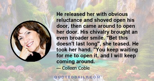 He released her with obvious reluctance and shoved open his door, then came around to open her door. His chivalry brought an even broader smile. Bet this doesn't last long, she teased. He took her hand. You keep waiting 