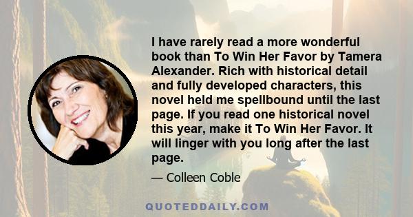 I have rarely read a more wonderful book than To Win Her Favor by Tamera Alexander. Rich with historical detail and fully developed characters, this novel held me spellbound until the last page. If you read one