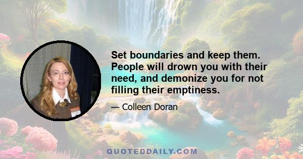 Set boundaries and keep them. People will drown you with their need, and demonize you for not filling their emptiness.