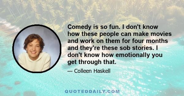 Comedy is so fun. I don't know how these people can make movies and work on them for four months and they're these sob stories. I don't know how emotionally you get through that.