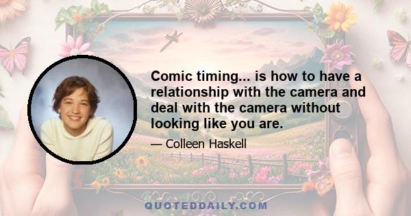 Comic timing... is how to have a relationship with the camera and deal with the camera without looking like you are.