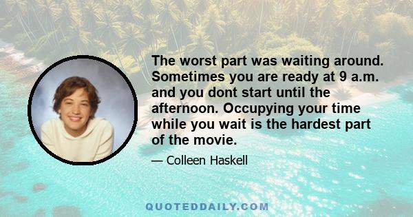 The worst part was waiting around. Sometimes you are ready at 9 a.m. and you dont start until the afternoon. Occupying your time while you wait is the hardest part of the movie.