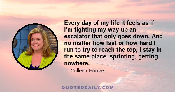 Every day of my life it feels as if I'm fighting my way up an escalator that only goes down. And no matter how fast or how hard I run to try to reach the top, I stay in the same place, sprinting, getting nowhere.