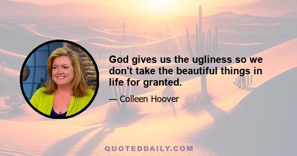 God gives us the ugliness so we don't take the beautiful things in life for granted.