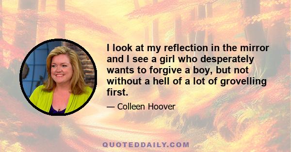 I look at my reflection in the mirror and I see a girl who desperately wants to forgive a boy, but not without a hell of a lot of grovelling first.