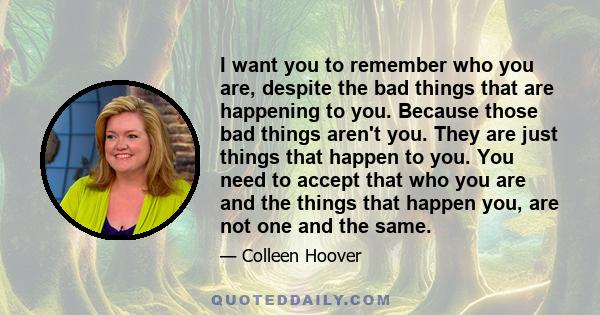 I want you to remember who you are, despite the bad things that are happening to you. Because those bad things aren't you. They are just things that happen to you. You need to accept that who you are and the things that 