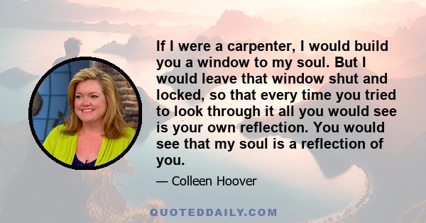 If I were a carpenter, I would build you a window to my soul. But I would leave that window shut and locked, so that every time you tried to look through it all you would see is your own reflection. You would see that