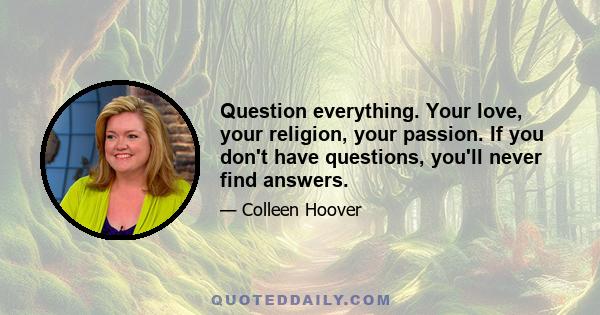 Question everything. Your love, your religion, your passion. If you don't have questions, you'll never find answers.