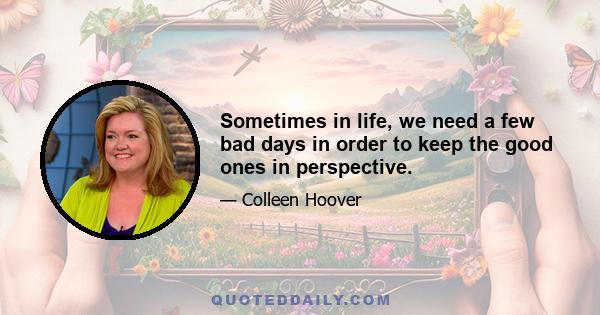 Sometimes in life, we need a few bad days in order to keep the good ones in perspective.