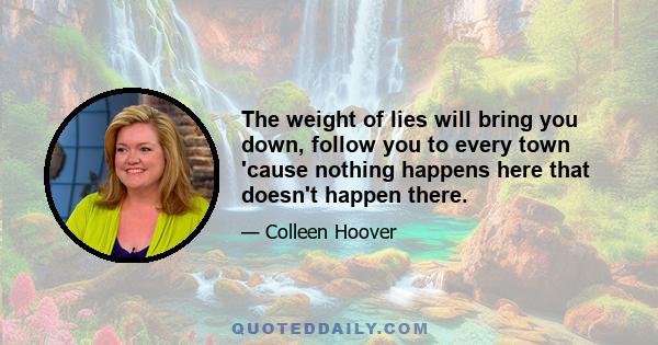 The weight of lies will bring you down, follow you to every town 'cause nothing happens here that doesn't happen there.