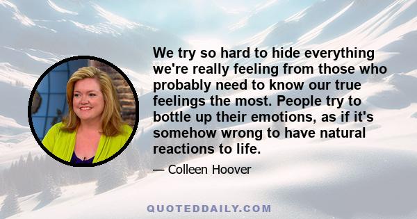 We try so hard to hide everything we're really feeling from those who probably need to know our true feelings the most. People try to bottle up their emotions, as if it's somehow wrong to have natural reactions to life.