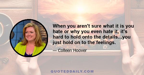 When you aren't sure what it is you hate or why you even hate it, it's hard to hold onto the details...you just hold on to the feelings.